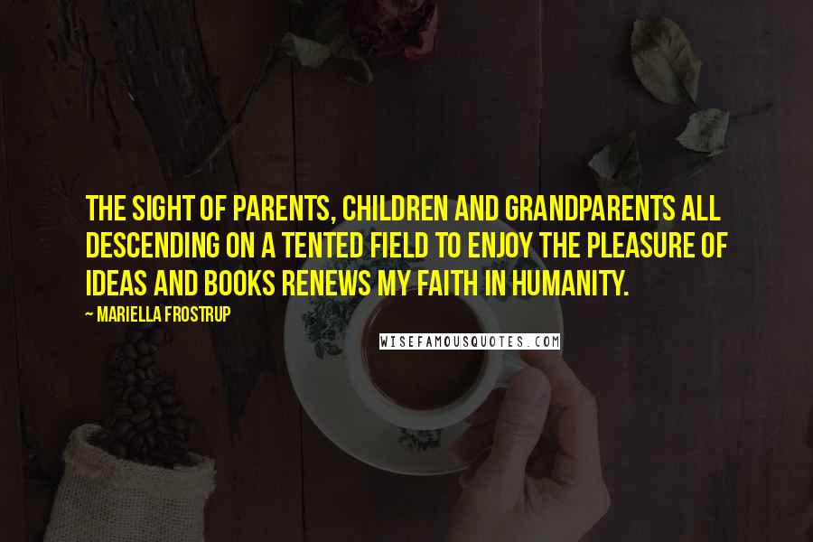 Mariella Frostrup Quotes: The sight of parents, children and grandparents all descending on a tented field to enjoy the pleasure of ideas and books renews my faith in humanity.