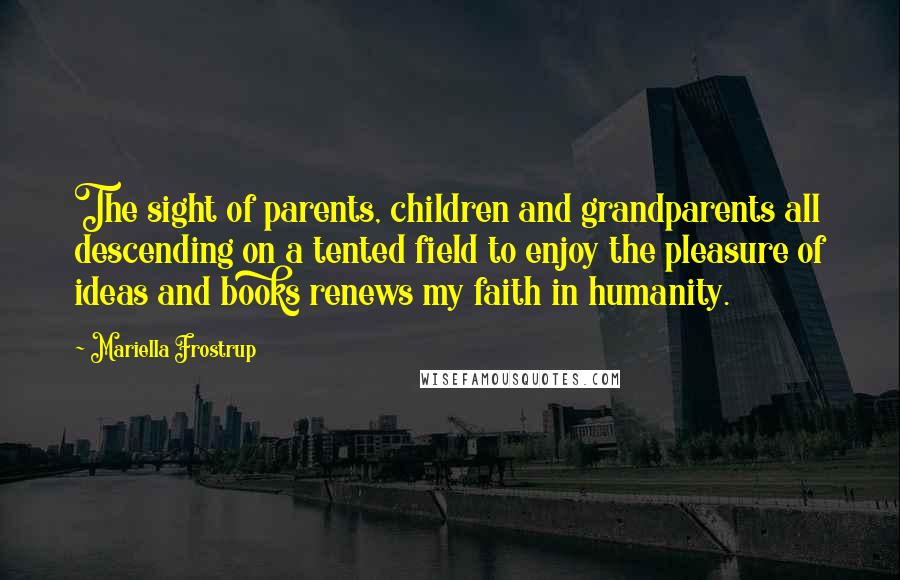 Mariella Frostrup Quotes: The sight of parents, children and grandparents all descending on a tented field to enjoy the pleasure of ideas and books renews my faith in humanity.