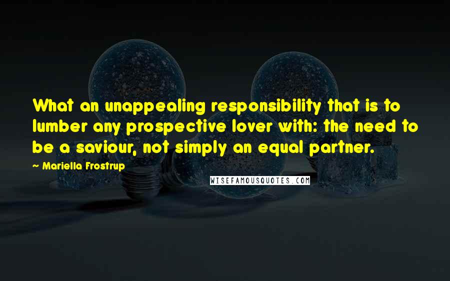 Mariella Frostrup Quotes: What an unappealing responsibility that is to lumber any prospective lover with: the need to be a saviour, not simply an equal partner.