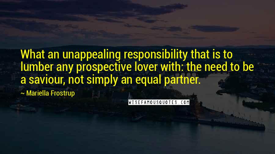 Mariella Frostrup Quotes: What an unappealing responsibility that is to lumber any prospective lover with: the need to be a saviour, not simply an equal partner.