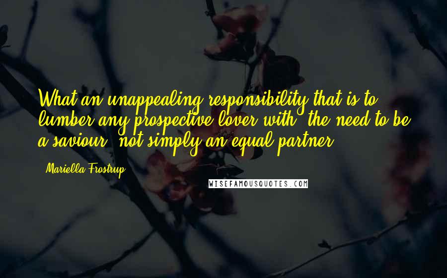 Mariella Frostrup Quotes: What an unappealing responsibility that is to lumber any prospective lover with: the need to be a saviour, not simply an equal partner.