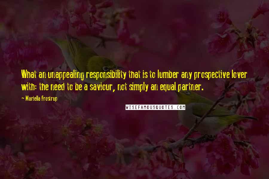 Mariella Frostrup Quotes: What an unappealing responsibility that is to lumber any prospective lover with: the need to be a saviour, not simply an equal partner.