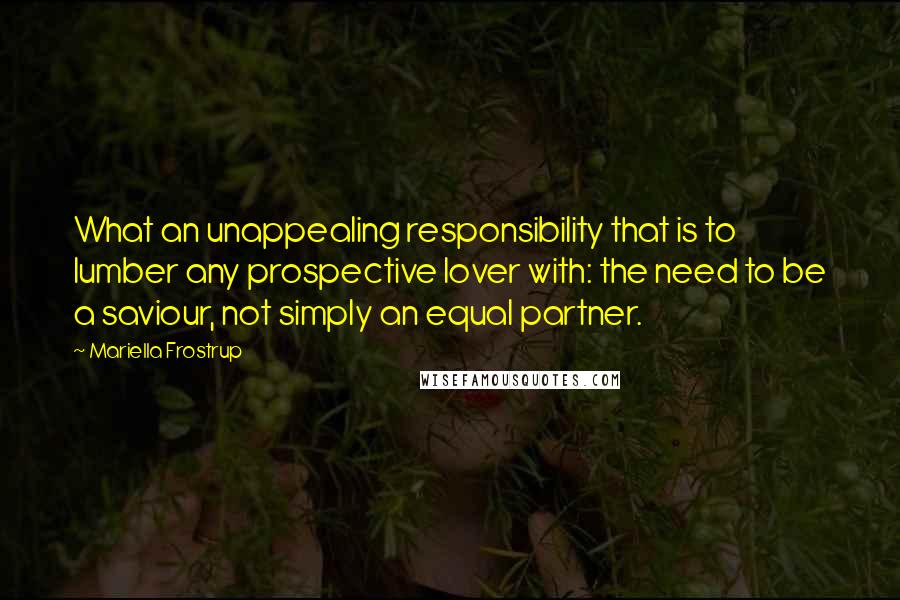 Mariella Frostrup Quotes: What an unappealing responsibility that is to lumber any prospective lover with: the need to be a saviour, not simply an equal partner.