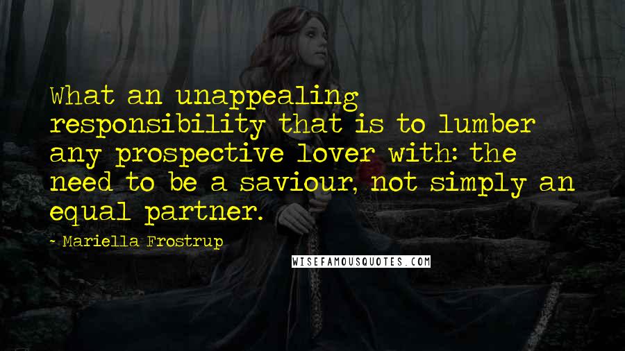 Mariella Frostrup Quotes: What an unappealing responsibility that is to lumber any prospective lover with: the need to be a saviour, not simply an equal partner.