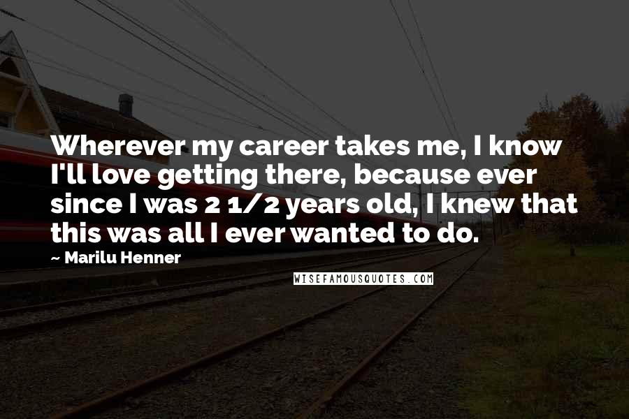 Marilu Henner Quotes: Wherever my career takes me, I know I'll love getting there, because ever since I was 2 1/2 years old, I knew that this was all I ever wanted to do.