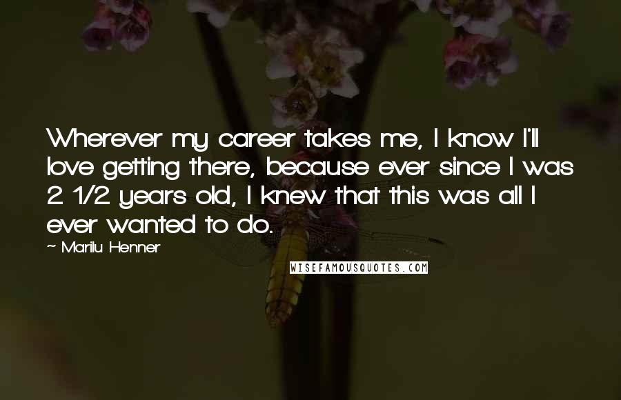 Marilu Henner Quotes: Wherever my career takes me, I know I'll love getting there, because ever since I was 2 1/2 years old, I knew that this was all I ever wanted to do.