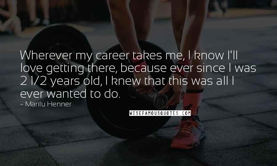 Marilu Henner Quotes: Wherever my career takes me, I know I'll love getting there, because ever since I was 2 1/2 years old, I knew that this was all I ever wanted to do.