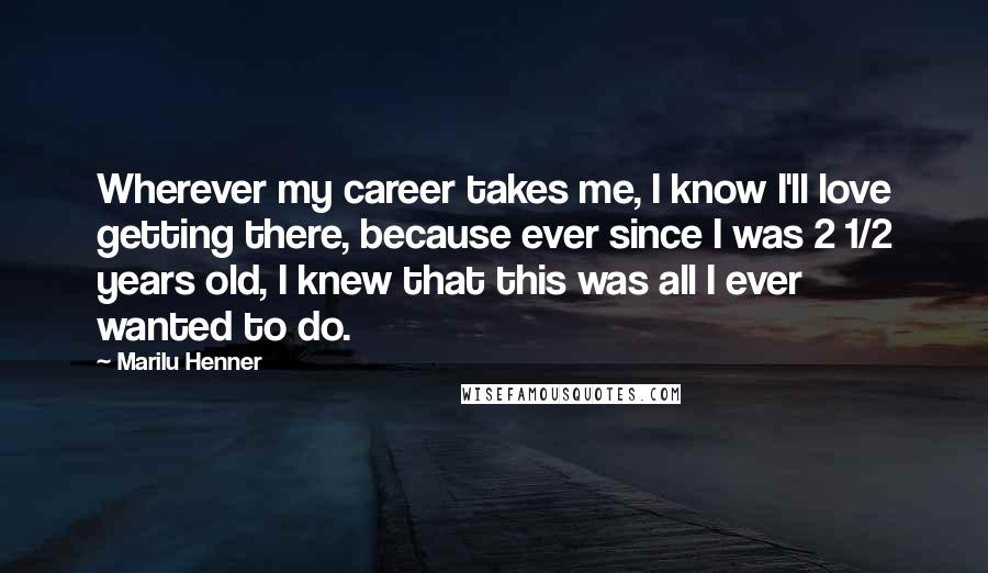 Marilu Henner Quotes: Wherever my career takes me, I know I'll love getting there, because ever since I was 2 1/2 years old, I knew that this was all I ever wanted to do.