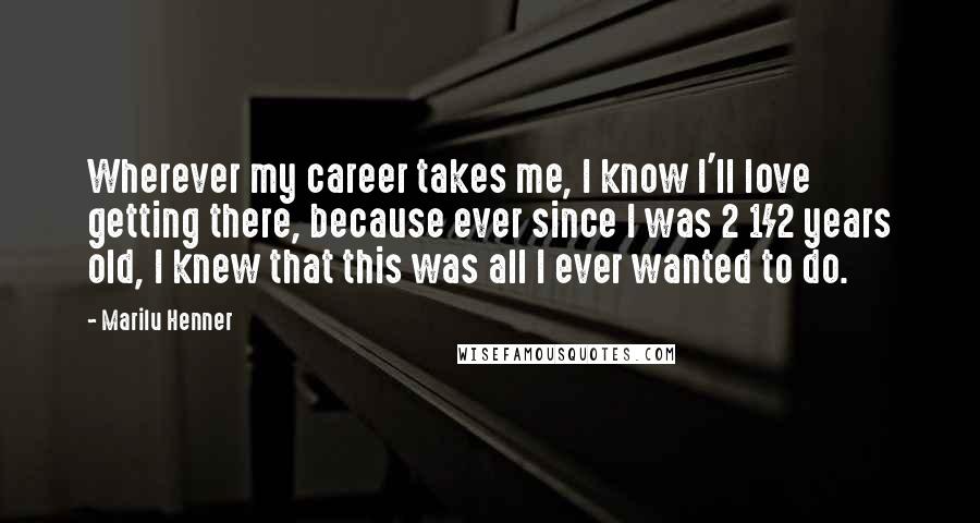 Marilu Henner Quotes: Wherever my career takes me, I know I'll love getting there, because ever since I was 2 1/2 years old, I knew that this was all I ever wanted to do.