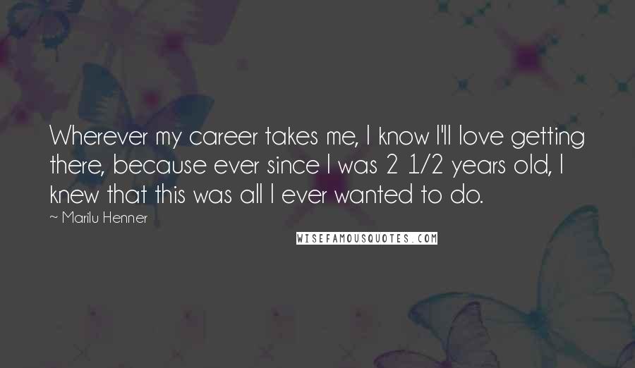 Marilu Henner Quotes: Wherever my career takes me, I know I'll love getting there, because ever since I was 2 1/2 years old, I knew that this was all I ever wanted to do.