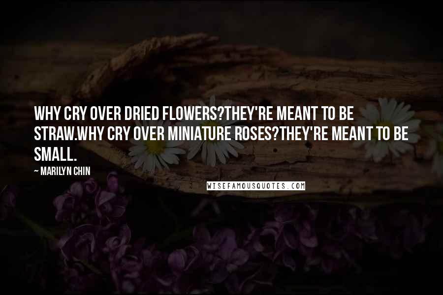 Marilyn Chin Quotes: Why cry over dried flowers?They're meant to be straw.Why cry over miniature roses?They're meant to be small.