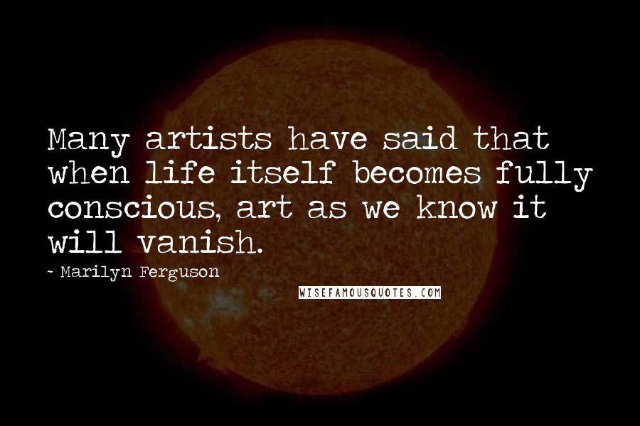 Marilyn Ferguson Quotes: Many artists have said that when life itself becomes fully conscious, art as we know it will vanish.