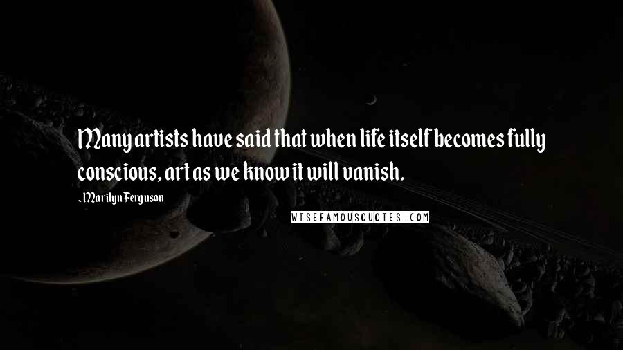 Marilyn Ferguson Quotes: Many artists have said that when life itself becomes fully conscious, art as we know it will vanish.