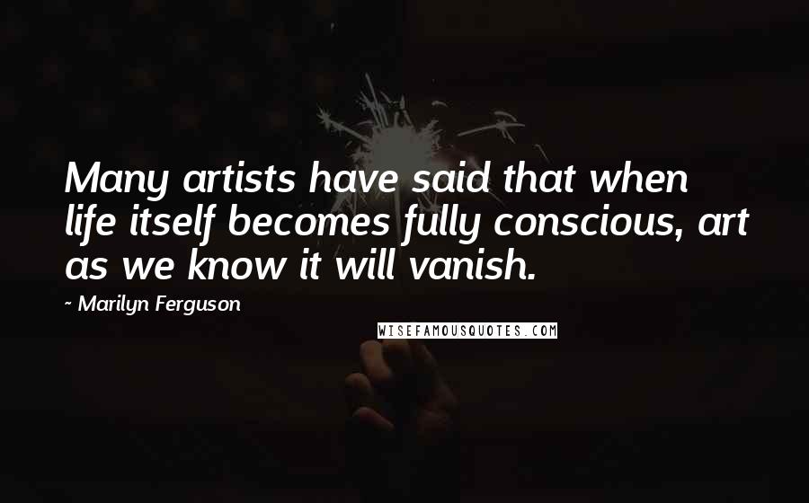 Marilyn Ferguson Quotes: Many artists have said that when life itself becomes fully conscious, art as we know it will vanish.