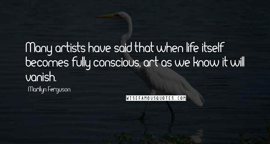 Marilyn Ferguson Quotes: Many artists have said that when life itself becomes fully conscious, art as we know it will vanish.