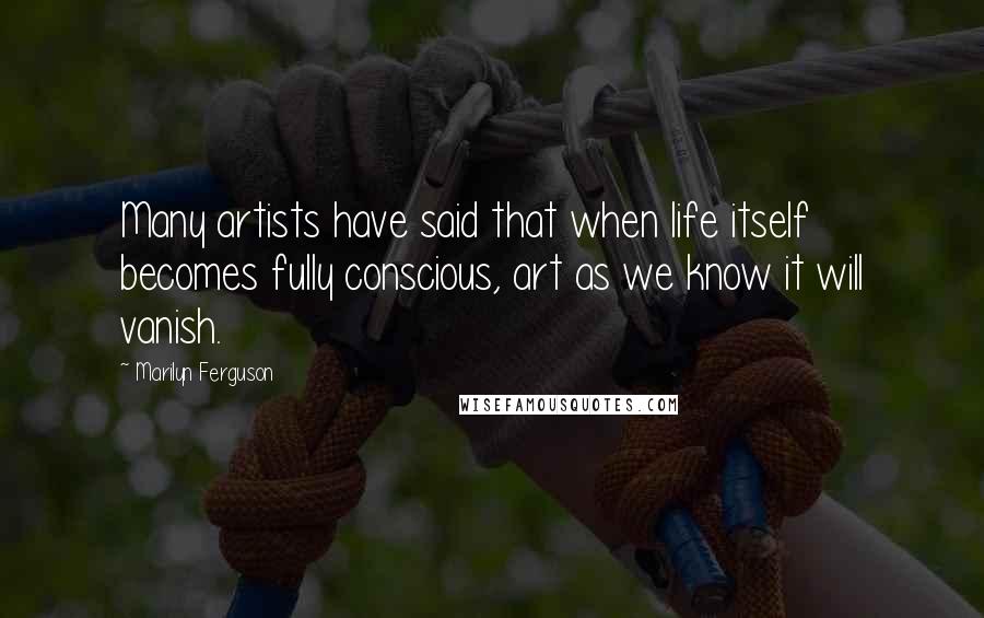 Marilyn Ferguson Quotes: Many artists have said that when life itself becomes fully conscious, art as we know it will vanish.