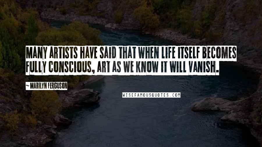 Marilyn Ferguson Quotes: Many artists have said that when life itself becomes fully conscious, art as we know it will vanish.