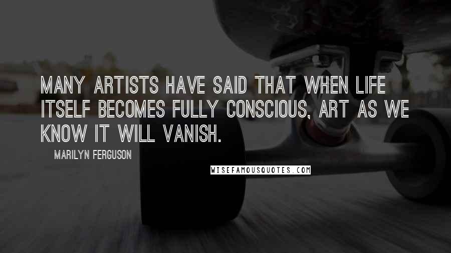 Marilyn Ferguson Quotes: Many artists have said that when life itself becomes fully conscious, art as we know it will vanish.