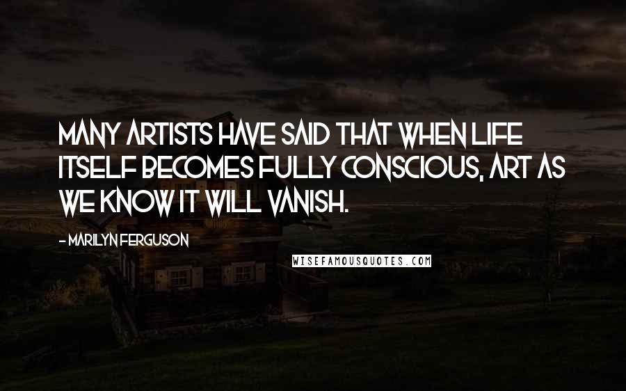 Marilyn Ferguson Quotes: Many artists have said that when life itself becomes fully conscious, art as we know it will vanish.