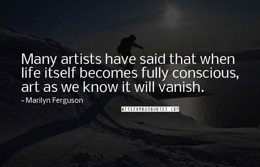 Marilyn Ferguson Quotes: Many artists have said that when life itself becomes fully conscious, art as we know it will vanish.