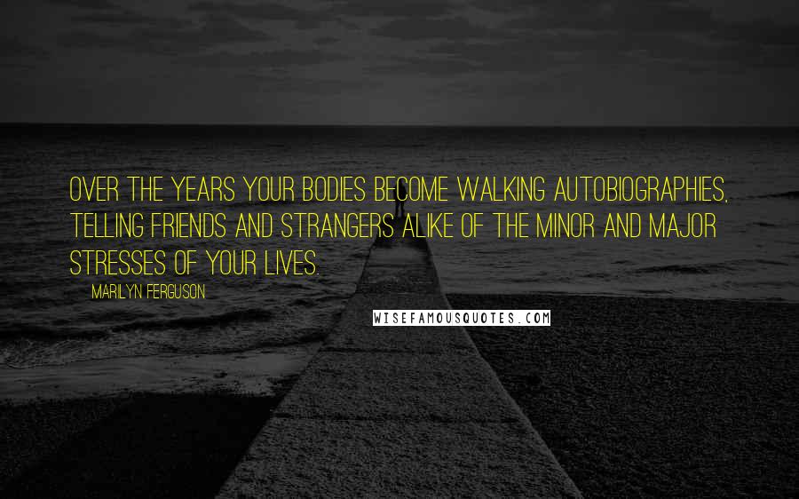 Marilyn Ferguson Quotes: Over the years your bodies become walking autobiographies, telling friends and strangers alike of the minor and major stresses of your lives.
