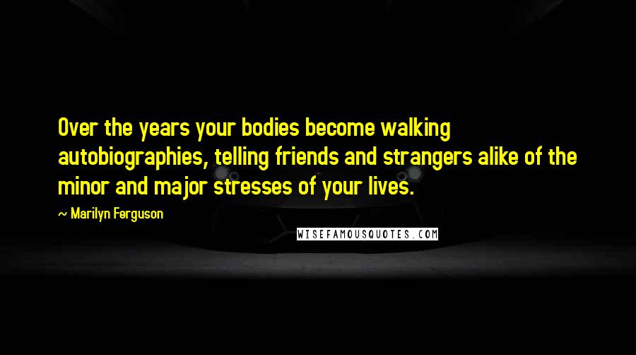 Marilyn Ferguson Quotes: Over the years your bodies become walking autobiographies, telling friends and strangers alike of the minor and major stresses of your lives.