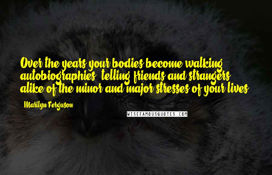 Marilyn Ferguson Quotes: Over the years your bodies become walking autobiographies, telling friends and strangers alike of the minor and major stresses of your lives.