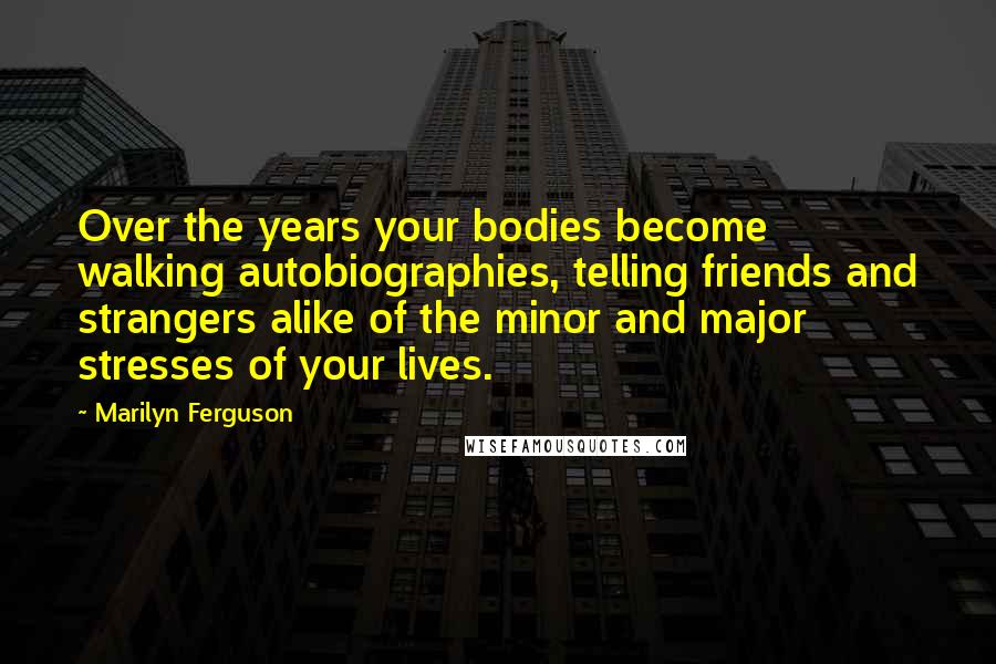 Marilyn Ferguson Quotes: Over the years your bodies become walking autobiographies, telling friends and strangers alike of the minor and major stresses of your lives.