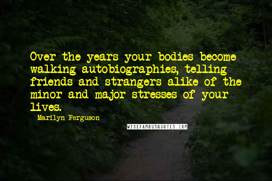 Marilyn Ferguson Quotes: Over the years your bodies become walking autobiographies, telling friends and strangers alike of the minor and major stresses of your lives.