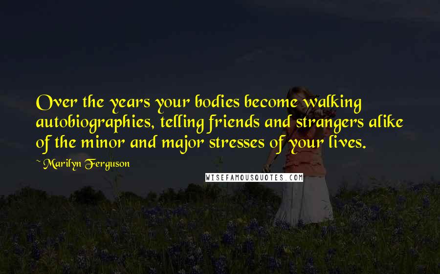 Marilyn Ferguson Quotes: Over the years your bodies become walking autobiographies, telling friends and strangers alike of the minor and major stresses of your lives.