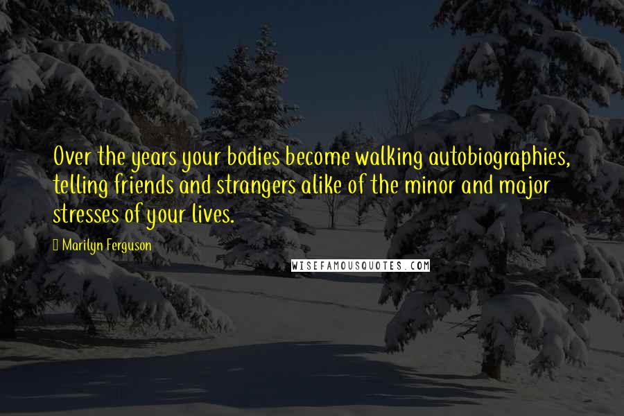 Marilyn Ferguson Quotes: Over the years your bodies become walking autobiographies, telling friends and strangers alike of the minor and major stresses of your lives.
