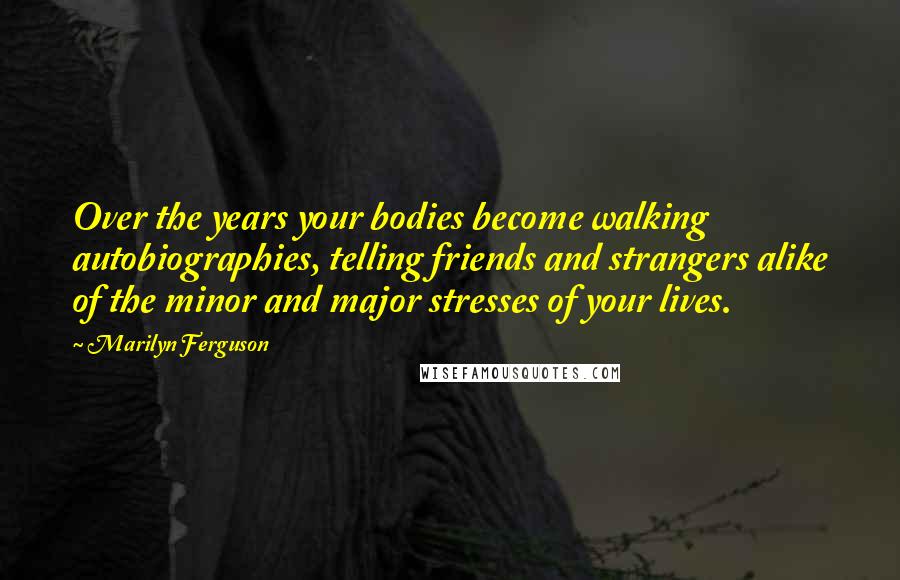 Marilyn Ferguson Quotes: Over the years your bodies become walking autobiographies, telling friends and strangers alike of the minor and major stresses of your lives.