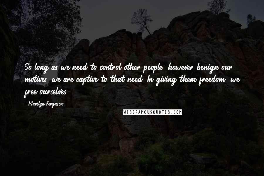 Marilyn Ferguson Quotes: So long as we need to control other people, however benign our motives, we are captive to that need. In giving them freedom, we free ourselves.