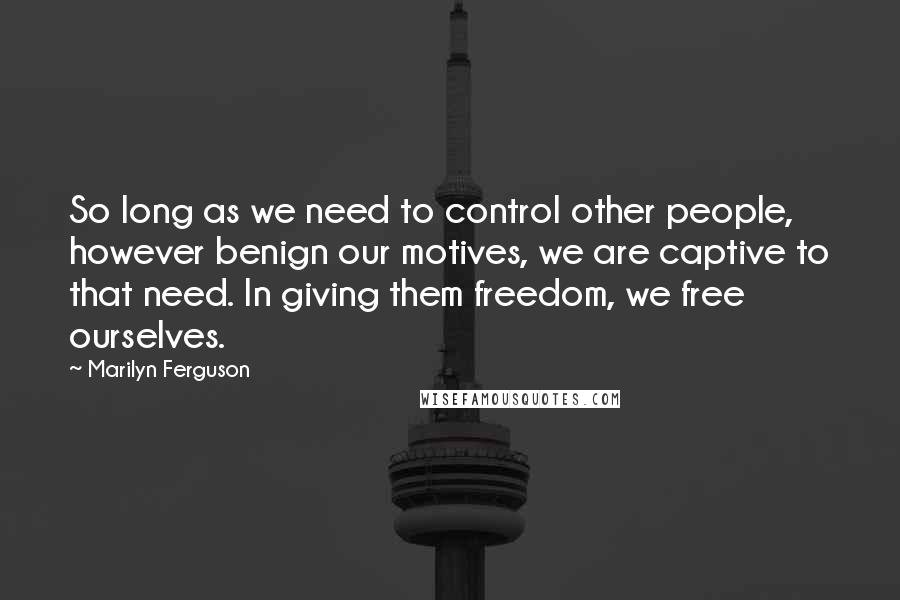 Marilyn Ferguson Quotes: So long as we need to control other people, however benign our motives, we are captive to that need. In giving them freedom, we free ourselves.