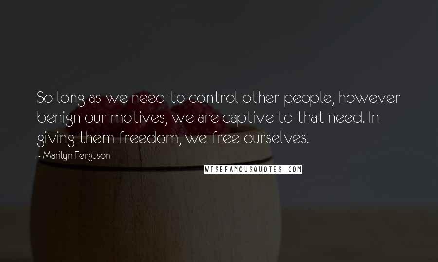 Marilyn Ferguson Quotes: So long as we need to control other people, however benign our motives, we are captive to that need. In giving them freedom, we free ourselves.