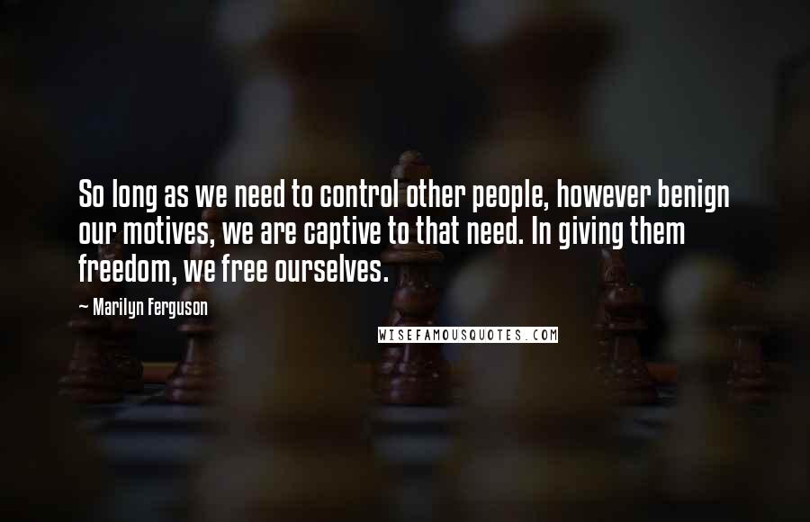 Marilyn Ferguson Quotes: So long as we need to control other people, however benign our motives, we are captive to that need. In giving them freedom, we free ourselves.