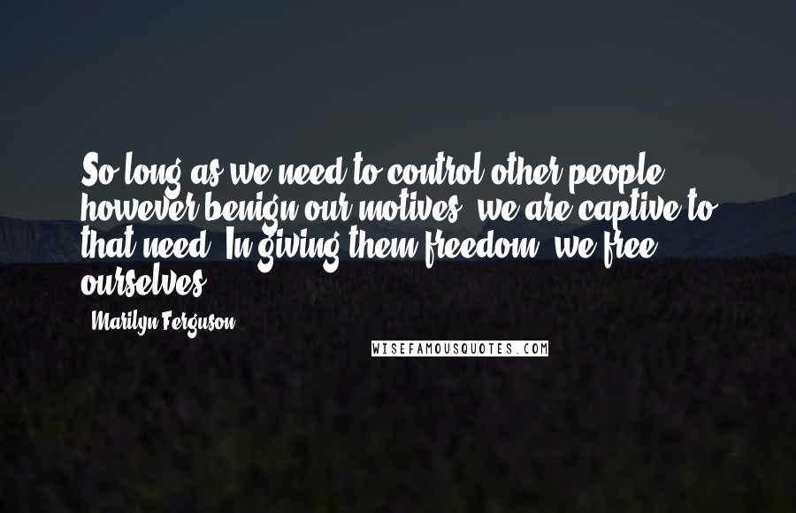 Marilyn Ferguson Quotes: So long as we need to control other people, however benign our motives, we are captive to that need. In giving them freedom, we free ourselves.