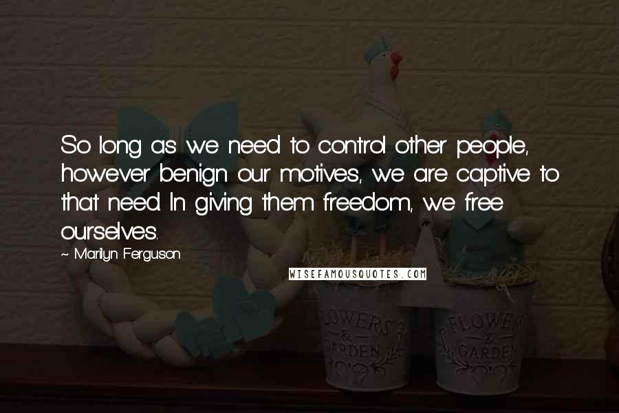 Marilyn Ferguson Quotes: So long as we need to control other people, however benign our motives, we are captive to that need. In giving them freedom, we free ourselves.