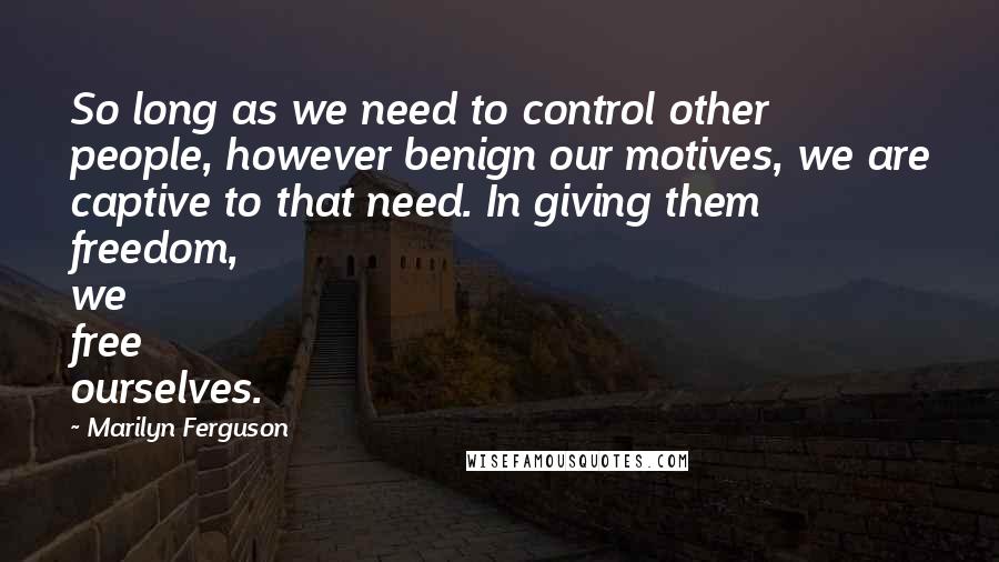 Marilyn Ferguson Quotes: So long as we need to control other people, however benign our motives, we are captive to that need. In giving them freedom, we free ourselves.