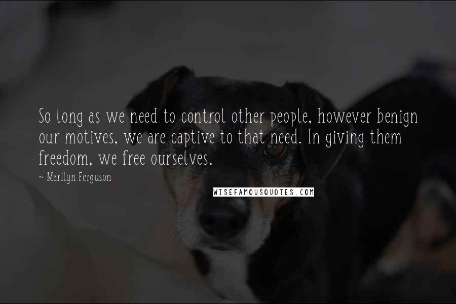 Marilyn Ferguson Quotes: So long as we need to control other people, however benign our motives, we are captive to that need. In giving them freedom, we free ourselves.