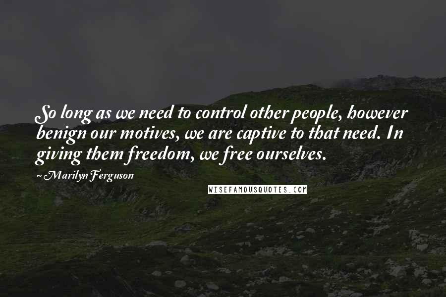 Marilyn Ferguson Quotes: So long as we need to control other people, however benign our motives, we are captive to that need. In giving them freedom, we free ourselves.