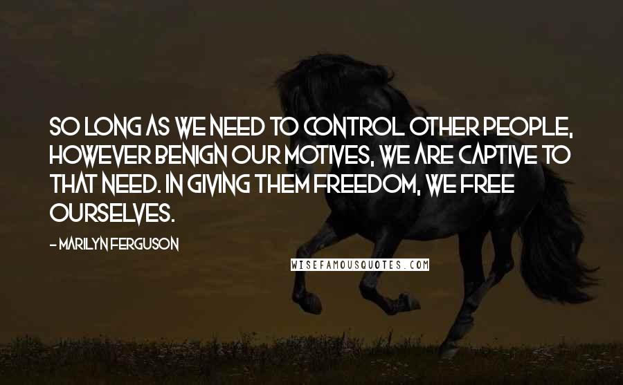 Marilyn Ferguson Quotes: So long as we need to control other people, however benign our motives, we are captive to that need. In giving them freedom, we free ourselves.