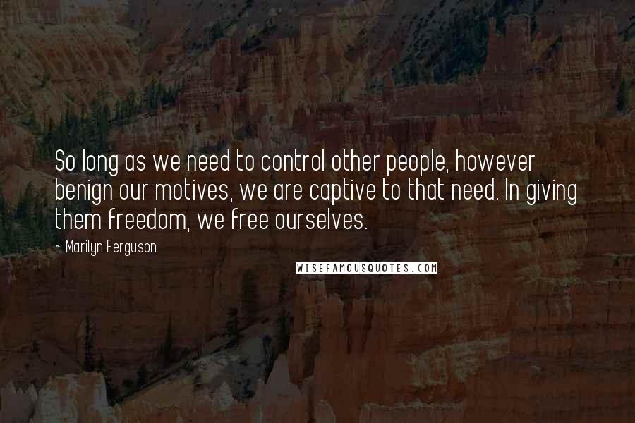 Marilyn Ferguson Quotes: So long as we need to control other people, however benign our motives, we are captive to that need. In giving them freedom, we free ourselves.