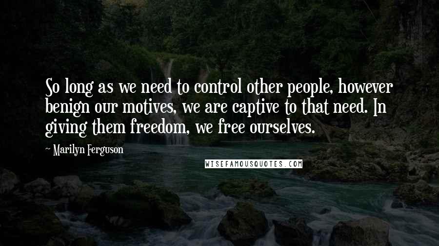 Marilyn Ferguson Quotes: So long as we need to control other people, however benign our motives, we are captive to that need. In giving them freedom, we free ourselves.