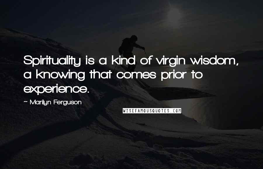 Marilyn Ferguson Quotes: Spirituality is a kind of virgin wisdom, a knowing that comes prior to experience.