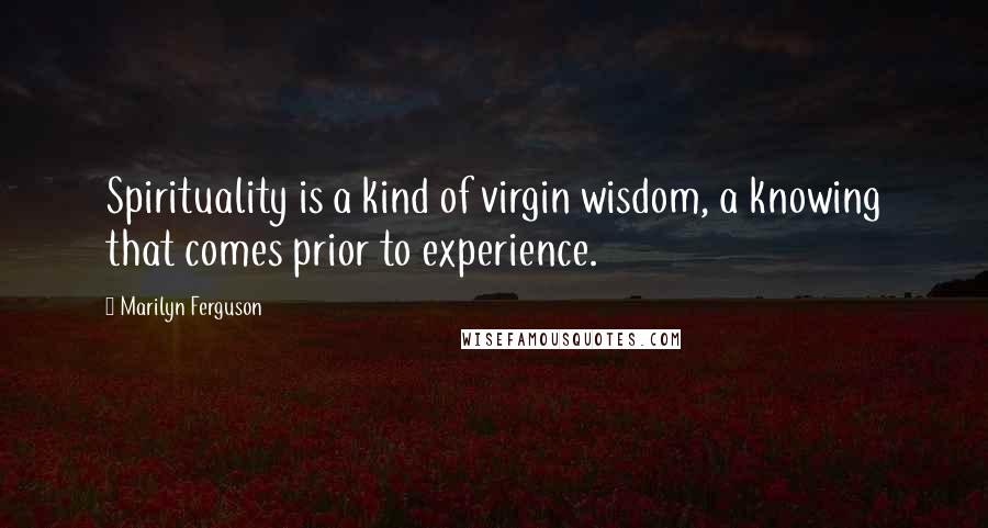 Marilyn Ferguson Quotes: Spirituality is a kind of virgin wisdom, a knowing that comes prior to experience.