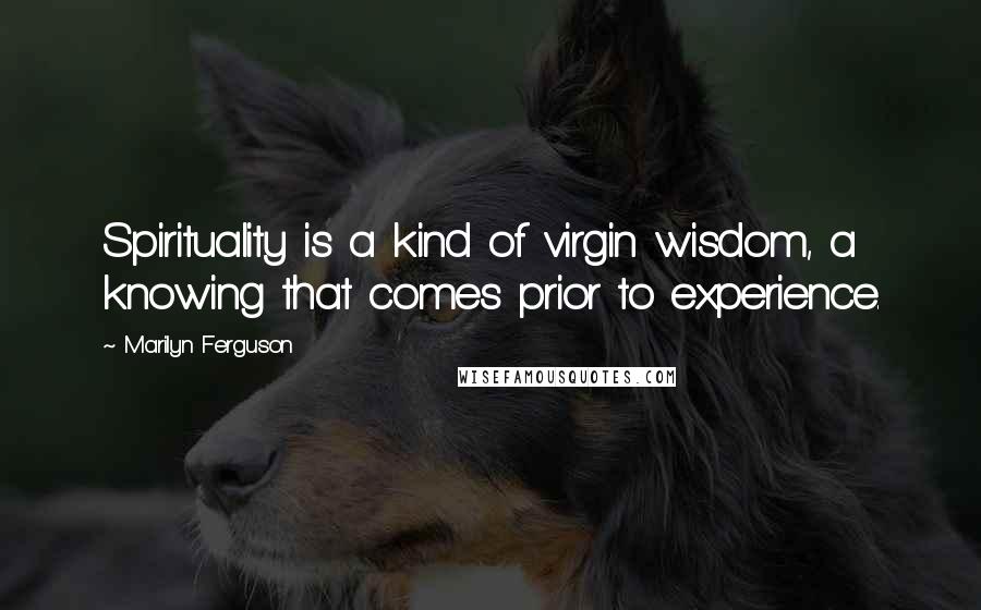 Marilyn Ferguson Quotes: Spirituality is a kind of virgin wisdom, a knowing that comes prior to experience.