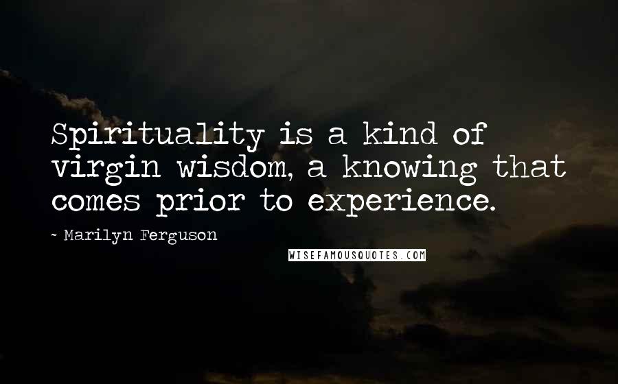 Marilyn Ferguson Quotes: Spirituality is a kind of virgin wisdom, a knowing that comes prior to experience.