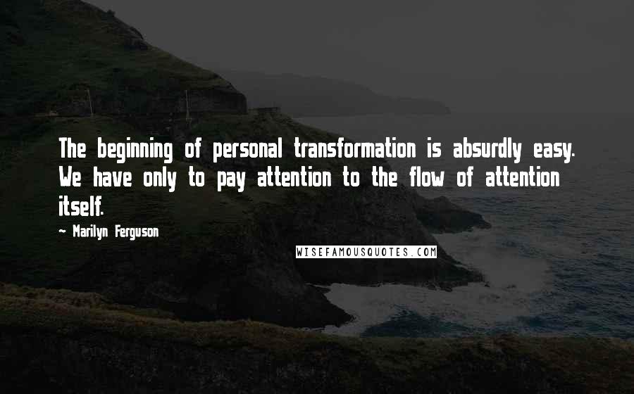 Marilyn Ferguson Quotes: The beginning of personal transformation is absurdly easy. We have only to pay attention to the flow of attention itself.