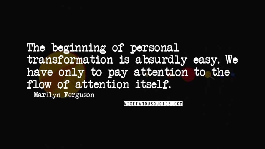 Marilyn Ferguson Quotes: The beginning of personal transformation is absurdly easy. We have only to pay attention to the flow of attention itself.